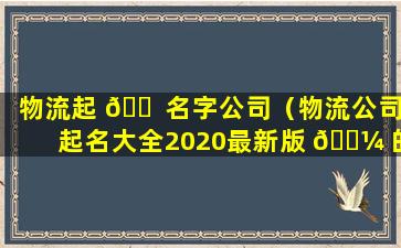 物流起 🐠 名字公司（物流公司起名大全2020最新版 🌼 的）